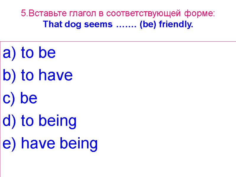 5.Вставьте глагол в соответствующей форме: That dog seems  ……. (be) friendly. a) to